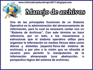Una de las principales funciones de un Sistema Operativo es la administración del almacenamiento de información, para lo cual es necesario contar con un “Sistema de Archivos”. Con este término se hace referencia, por un lado, a los mecanismos y estructuras que el sistema operativo utiliza para organizar la información en medios físicos tales como discos y diskettes (aspecto físico del sistema de archivos), y por otro a la visión que es ofrecida al usuario para permitir la manipulación de la información almacenada (una abstracción, o perspectiva lógica del sistema de archivos). 