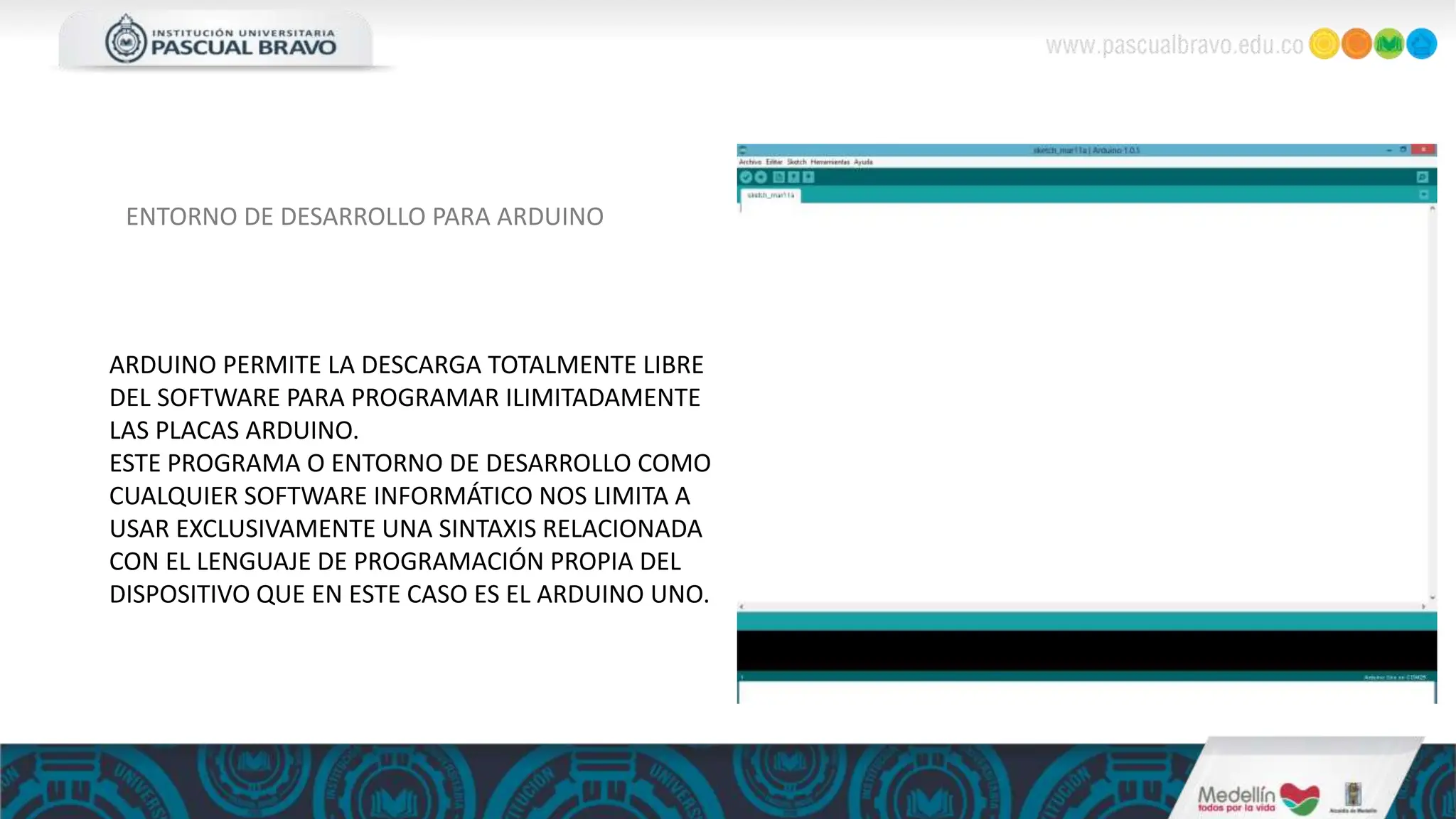 ENTORNO DE DESARROLLO PARA ARDUINO
ARDUINO PERMITE LA DESCARGA TOTALMENTE LIBRE
DEL SOFTWARE PARA PROGRAMAR ILIMITADAMENTE
LAS PLACAS ARDUINO.
ESTE PROGRAMA O ENTORNO DE DESARROLLO COMO
CUALQUIER SOFTWARE INFORMÁTICO NOS LIMITA A
USAR EXCLUSIVAMENTE UNA SINTAXIS RELACIONADA
CON EL LENGUAJE DE PROGRAMACIÓN PROPIA DEL
DISPOSITIVO QUE EN ESTE CASO ES EL ARDUINO UNO.
 