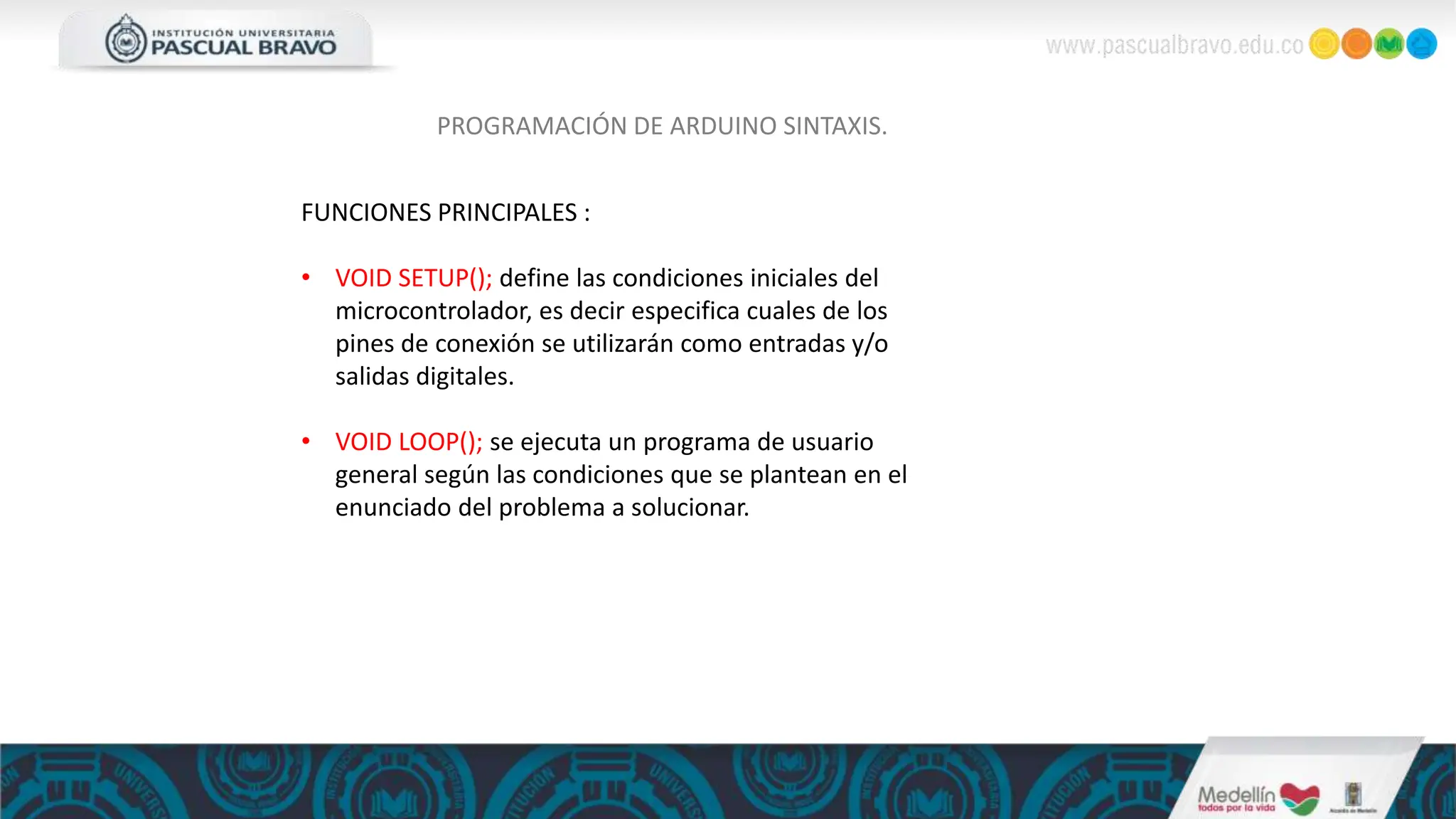 PROGRAMACIÓN DE ARDUINO SINTAXIS.
FUNCIONES PRINCIPALES :
• VOID SETUP(); define las condiciones iniciales del
microcontrolador, es decir especifica cuales de los
pines de conexión se utilizarán como entradas y/o
salidas digitales.
• VOID LOOP(); se ejecuta un programa de usuario
general según las condiciones que se plantean en el
enunciado del problema a solucionar.
 