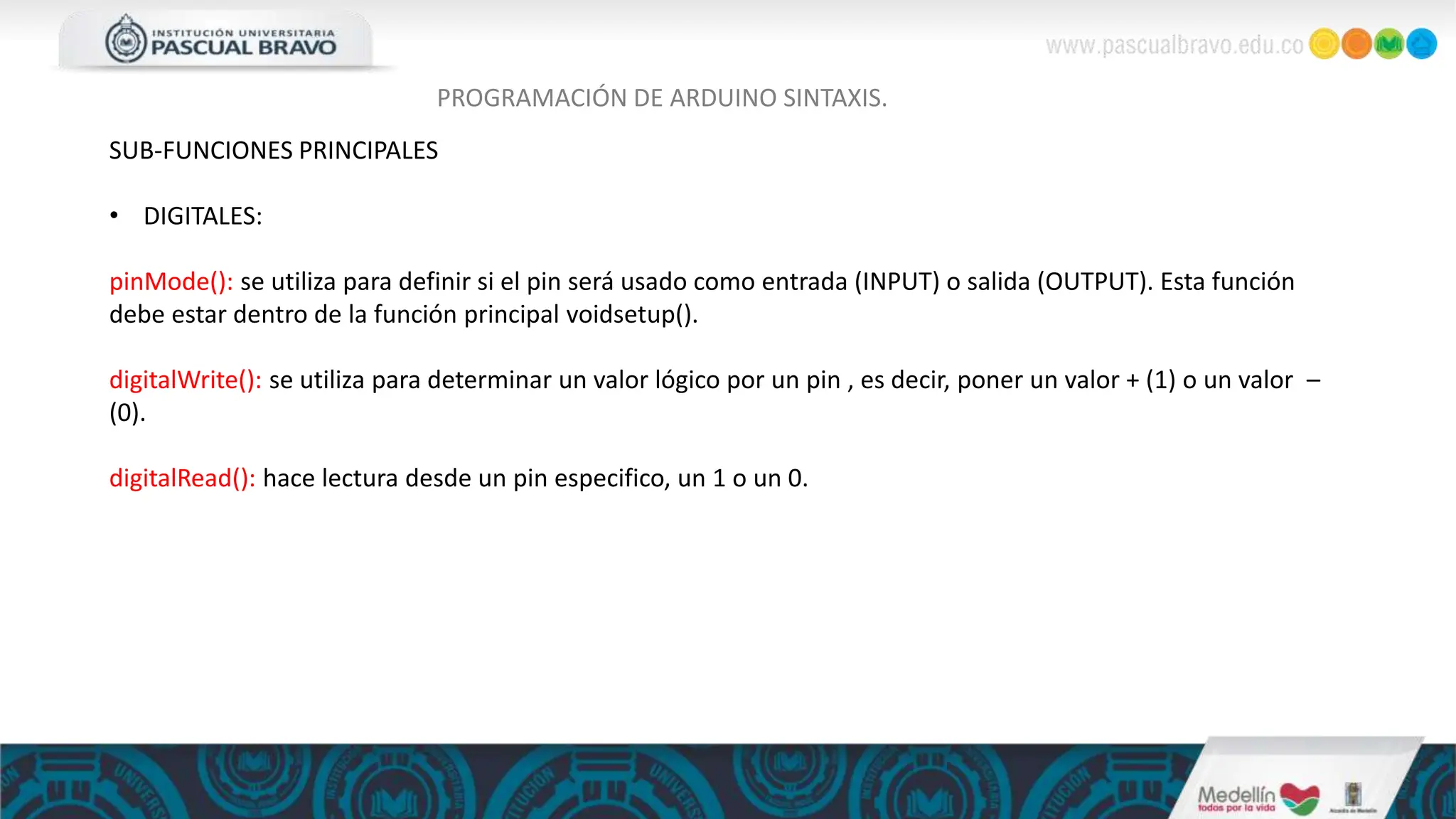 PROGRAMACIÓN DE ARDUINO SINTAXIS.
SUB-FUNCIONES PRINCIPALES
• DIGITALES:
pinMode(): se utiliza para definir si el pin será usado como entrada (INPUT) o salida (OUTPUT). Esta función
debe estar dentro de la función principal voidsetup().
digitalWrite(): se utiliza para determinar un valor lógico por un pin , es decir, poner un valor + (1) o un valor –
(0).
digitalRead(): hace lectura desde un pin especifico, un 1 o un 0.
 