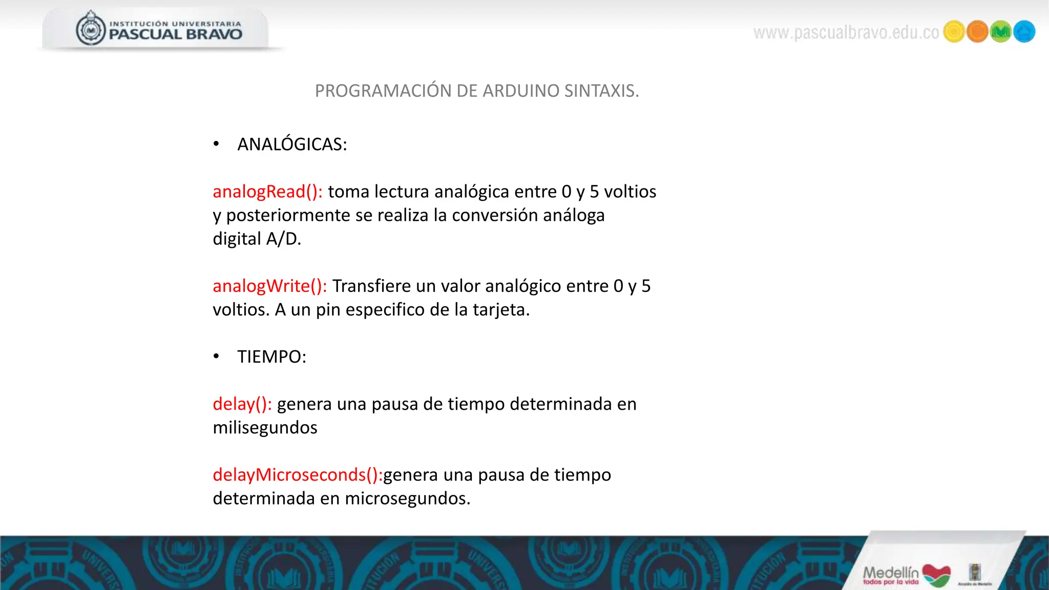 PROGRAMACIÓN DE ARDUINO SINTAXIS.
• ANALÓGICAS:
analogRead(): toma lectura analógica entre 0 y 5 voltios
y posteriormente se realiza la conversión análoga
digital A/D.
analogWrite(): Transfiere un valor analógico entre 0 y 5
voltios. A un pin especifico de la tarjeta.
• TIEMPO:
delay(): genera una pausa de tiempo determinada en
milisegundos
delayMicroseconds():genera una pausa de tiempo
determinada en microsegundos.
 