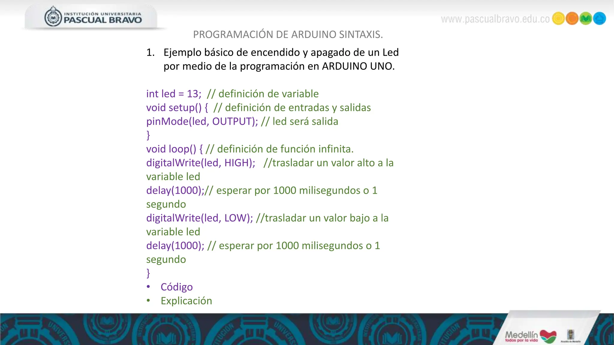 PROGRAMACIÓN DE ARDUINO SINTAXIS.
1. Ejemplo básico de encendido y apagado de un Led
por medio de la programación en ARDUINO UNO.
int led = 13; // definición de variable
void setup() { // definición de entradas y salidas
pinMode(led, OUTPUT); // led será salida
}
void loop() { // definición de función infinita.
digitalWrite(led, HIGH); //trasladar un valor alto a la
variable led
delay(1000);// esperar por 1000 milisegundos o 1
segundo
digitalWrite(led, LOW); //trasladar un valor bajo a la
variable led
delay(1000); // esperar por 1000 milisegundos o 1
segundo
}
• Código
• Explicación
 