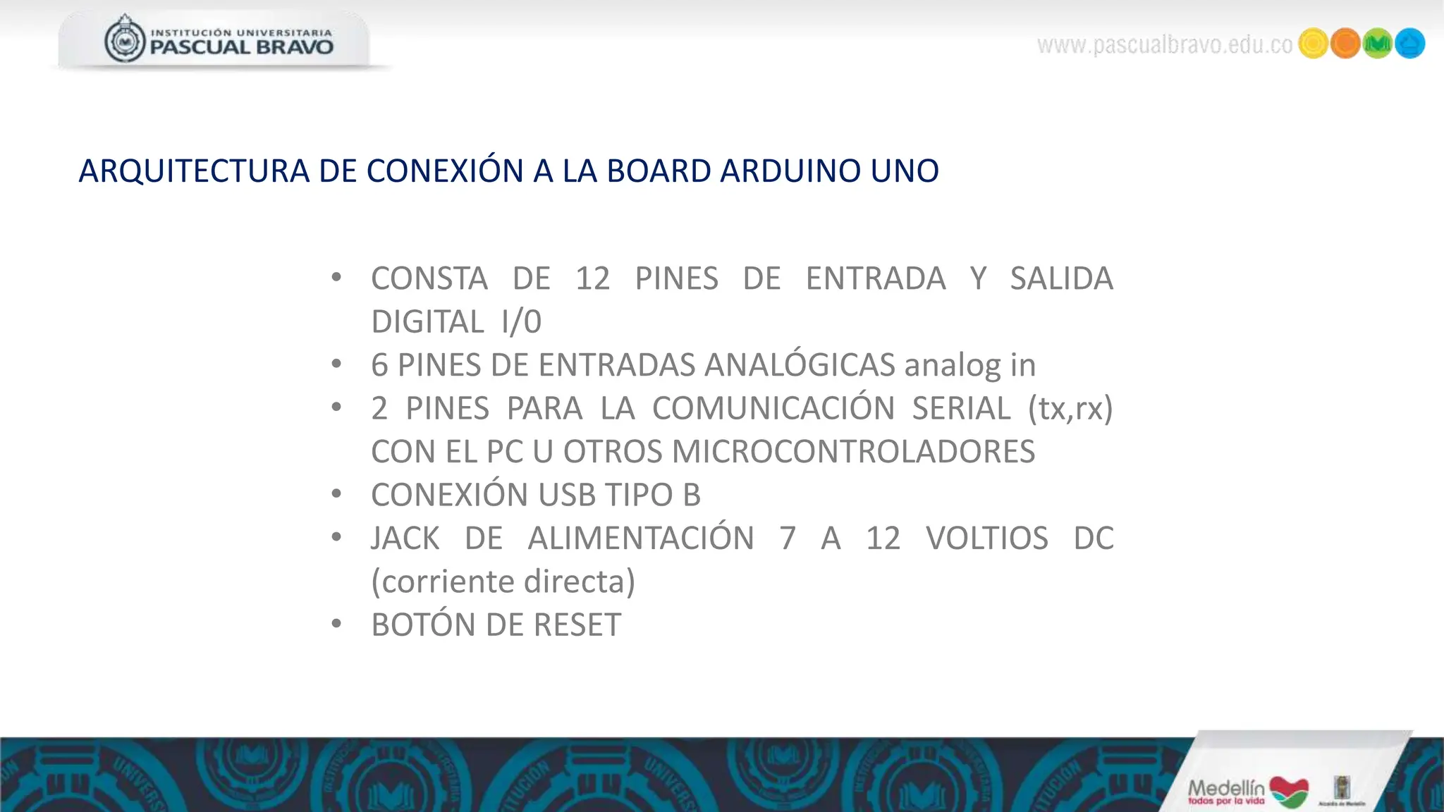 • CONSTA DE 12 PINES DE ENTRADA Y SALIDA
DIGITAL I/0
• 6 PINES DE ENTRADAS ANALÓGICAS analog in
• 2 PINES PARA LA COMUNICACIÓN SERIAL (tx,rx)
CON EL PC U OTROS MICROCONTROLADORES
• CONEXIÓN USB TIPO B
• JACK DE ALIMENTACIÓN 7 A 12 VOLTIOS DC
(corriente directa)
• BOTÓN DE RESET
ARQUITECTURA DE CONEXIÓN A LA BOARD ARDUINO UNO
 