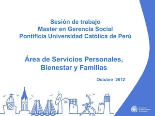 Sesión de trabajo
       Master en Gerencia Social
Pontificia Universidad Católica de Perú


 Área de Servicios Personales,
     Bienestar y Familias
                          Octubre 2012
 