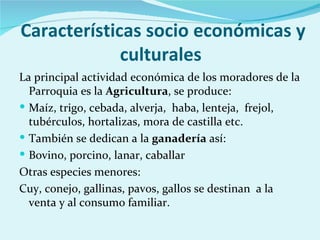 Características socio económicas y
             culturales
La principal actividad económica de los moradores de la
  Parroquia es la Agricultura, se produce:
 Maíz, trigo, cebada, alverja, haba, lenteja, frejol,
  tubérculos, hortalizas, mora de castilla etc.
 También se dedican a la ganadería así:
 Bovino, porcino, lanar, caballar
Otras especies menores:
Cuy, conejo, gallinas, pavos, gallos se destinan a la
  venta y al consumo familiar.
 