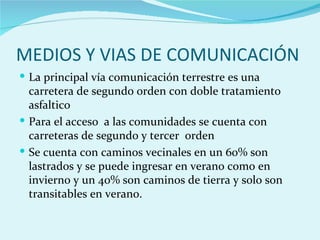MEDIOS Y VIAS DE COMUNICACIÓN
 La principal vía comunicación terrestre es una
  carretera de segundo orden con doble tratamiento
  asfaltico
 Para el acceso a las comunidades se cuenta con
  carreteras de segundo y tercer orden
 Se cuenta con caminos vecinales en un 60% son
  lastrados y se puede ingresar en verano como en
  invierno y un 40% son caminos de tierra y solo son
  transitables en verano.
 