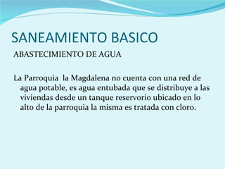 SANEAMIENTO BASICO
ABASTECIMIENTO DE AGUA

La Parroquia la Magdalena no cuenta con una red de
  agua potable, es agua entubada que se distribuye a las
  viviendas desde un tanque reservorio ubicado en lo
  alto de la parroquia la misma es tratada con cloro.
 