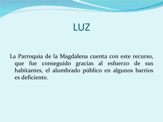 LUZ

La Parroquia de la Magdalena cuenta con este recurso,
  que fue conseguido gracias al esfuerzo de sus
  habitantes, el alumbrado público en algunos barrios
  es deficiente.
 