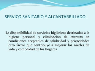 SERVICO SANITARIO Y ALCANTARRILLADO.


La disponibilidad de servicios higiénicos destinados a la
  higiene personal y eliminación de excretas en
  condiciones aceptables de salubridad y privacidades
  otro factor que contribuye a mejorar los niveles de
  vida y comodidad de los hogares.
 