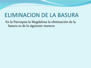 ELIMINACION DE LA BASURA
En la Parroquia la Magdalena la eliminación de la
 basura es de la siguiente manera:
 