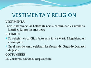 VESTIMENTA Y RELIGION
VESTIMENTA.
La vestimenta de los habitantes de la comunidad es similar a
  la utilizada por los mestizos.
RELIGION.
 Su religión es católica festejan a Santa María Magdalena en
  el mes julio
 En el mes de junio celebran las fiestas del Sagrado Corazón
  de Jesús.
COSTUMBRES
EL Carnaval, navidad, corpus cristo.
 