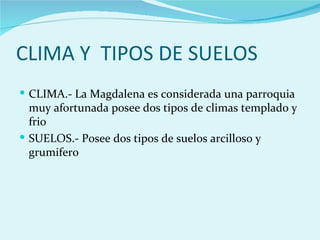 CLIMA Y TIPOS DE SUELOS
 CLIMA.- La Magdalena es considerada una parroquia
  muy afortunada posee dos tipos de climas templado y
  frio
 SUELOS.- Posee dos tipos de suelos arcilloso y
  grumifero
 