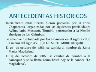 ANTECEDENTAS HISTORICOS
Inicialmente estas tierras fueron pobladas por la tribu
  Chapacotos organizadas por las siguientes parcialidades
  Ayllus, latis, Mususan, Tiumbil, pertenecían a la Nación
  aborigen de los Chimbus.
Se cree que fue fundada por los españoles en el siglo XVII, o
  a inicios del siglo XVIII ( 8 DE SEPTIEMBRE DE 1708)
El 20 de octubre de 1886, se cambia al nombre de Santa
  María Magdalena.
El 23 de Octubre de 1886 se cambia de nombre a la
  parroquia y se la llama como hasta hoy se la conoce “La
  Magdalena”.
 