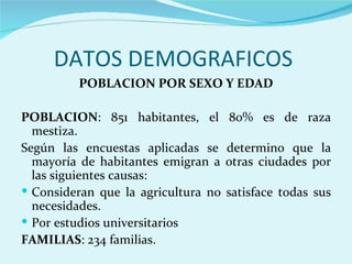 DATOS DEMOGRAFICOS
         POBLACION POR SEXO Y EDAD

POBLACION: 851 habitantes, el        80% es de raza
  mestiza.
Según las encuestas aplicadas se     determino que la
  mayoría de habitantes emigran a    otras ciudades por
  las siguientes causas:
 Consideran que la agricultura no   satisface todas sus
  necesidades.
 Por estudios universitarios
FAMILIAS: 234 familias.
 