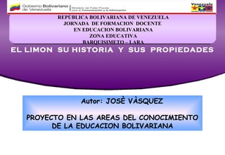 REPÚBLICA BOLIVARIANA DE VENEZUELA
          JORNADA DE FORMACION DOCENTE
             EN EDUCACION BOLIVARIANA
                  ZONA EDUCATIVA
                BARQUISIMETO – LARA
EL LIMON SU HISTORIA Y SUS PROPIEDADES




               Autor: JOSÈ VÀSQUEZ

  PROYECTO EN LAS AREAS DEL CONOCIMIENTO
        DE LA EDUCACION BOLIVARIANA
 