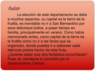 La elección de este departamento se debe
a muchos aspectos, su capital es la tierra de la
frutilla, es inevitable no ir a San Bernardino por
esos deliciosos bollos, a pasar tiempo en
familia, principalmente en verano. Como había
mencionado antes, como capital de la tierra de
la frutilla como no ir a las ferias que se
organizan, donde puedes ir a saborear cada
delicioso postre hecho de esta fruta.
¿Quieres saber que otra fantástica encontraras?
Pues ve, comienza tu recorrido por el
Departamento Central.
 