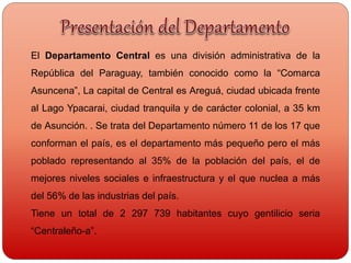 El Departamento Central es una división administrativa de la
República del Paraguay, también conocido como la “Comarca
Asuncena”, La capital de Central es Areguá, ciudad ubicada frente
al Lago Ypacarai, ciudad tranquila y de carácter colonial, a 35 km
de Asunción. . Se trata del Departamento número 11 de los 17 que
conforman el país, es el departamento más pequeño pero el más
poblado representando al 35% de la población del país, el de
mejores niveles sociales e infraestructura y el que nuclea a más
del 56% de las industrias del país.
Tiene un total de 2 297 739 habitantes cuyo gentilicio seria
“Centraleño-a”.
 