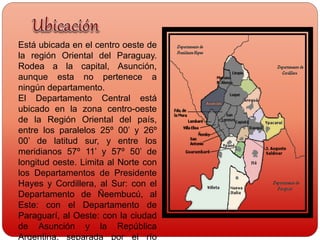 Está ubicada en el centro oeste de
la región Oriental del Paraguay.
Rodea a la capital, Asunción,
aunque esta no pertenece a
ningún departamento.
El Departamento Central está
ubicado en la zona centro-oeste
de la Región Oriental del país,
entre los paralelos 25º 00’ y 26º
00’ de latitud sur, y entre los
meridianos 57º 11’ y 57º 50’ de
longitud oeste. Limita al Norte con
los Departamentos de Presidente
Hayes y Cordillera, al Sur: con el
Departamento de Ñeembucú, al
Este: con el Departamento de
Paraguarí, al Oeste: con la ciudad
de Asunción y la República
Argentina, separada por el río
 