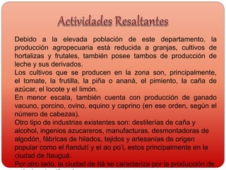 Debido a la elevada población de este departamento, la
producción agropecuaria está reducida a granjas, cultivos de
hortalizas y frutales, también posee tambos de producción de
leche y sus derivados.
Los cultivos que se producen en la zona son, principalmente,
el tomate, la frutilla, la piña o ananá, el pimiento, la caña de
azúcar, el locote y el limón.
En menor escala, también cuenta con producción de ganado
vacuno, porcino, ovino, equino y caprino (en ese orden, según el
número de cabezas).
Otro tipo de industrias existentes son: destilerías de caña y
alcohol, ingenios azucareros, manufacturas, desmontadoras de
algodón, fábricas de hilados, tejidos y artesanías de origen
popular como el ñandutí y el ao po’i, estos principalmente en la
ciudad de Itauguá.
Por otro lado, la ciudad de Itá se caracteriza por la producción de
 