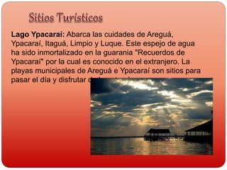Lago Ypacaraí: Abarca las cuidades de Areguá,
Ypacaraí, Itaguá, Limpio y Luque. Este espejo de agua
ha sido inmortalizado en la guarania "Recuerdos de
Ypacaraí" por la cual es conocido en el extranjero. La
playas municipales de Areguá e Ypacaraí son sitios para
pasar el día y disfrutar de la naturaleza
 