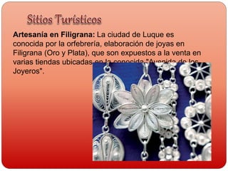 Artesanía en Filigrana: La ciudad de Luque es
conocida por la orfebrería, elaboración de joyas en
Filigrana (Oro y Plata), que son expuestos a la venta en
varias tiendas ubicadas en la conocida "Avenida de los
Joyeros".
 