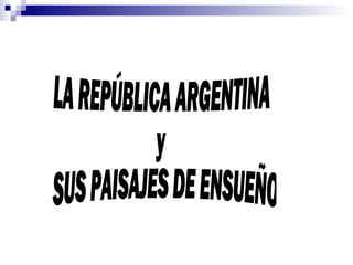 LA REPÚBLICA ARGENTINA y SUS PAISAJES DE ENSUEÑO 