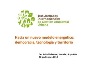 Hacia un nuevo modelo energético:
democracia, tecnología y territorio
Pau Solanilla Franco, Santa Fe, Argentina
12 septiembre 2013
 