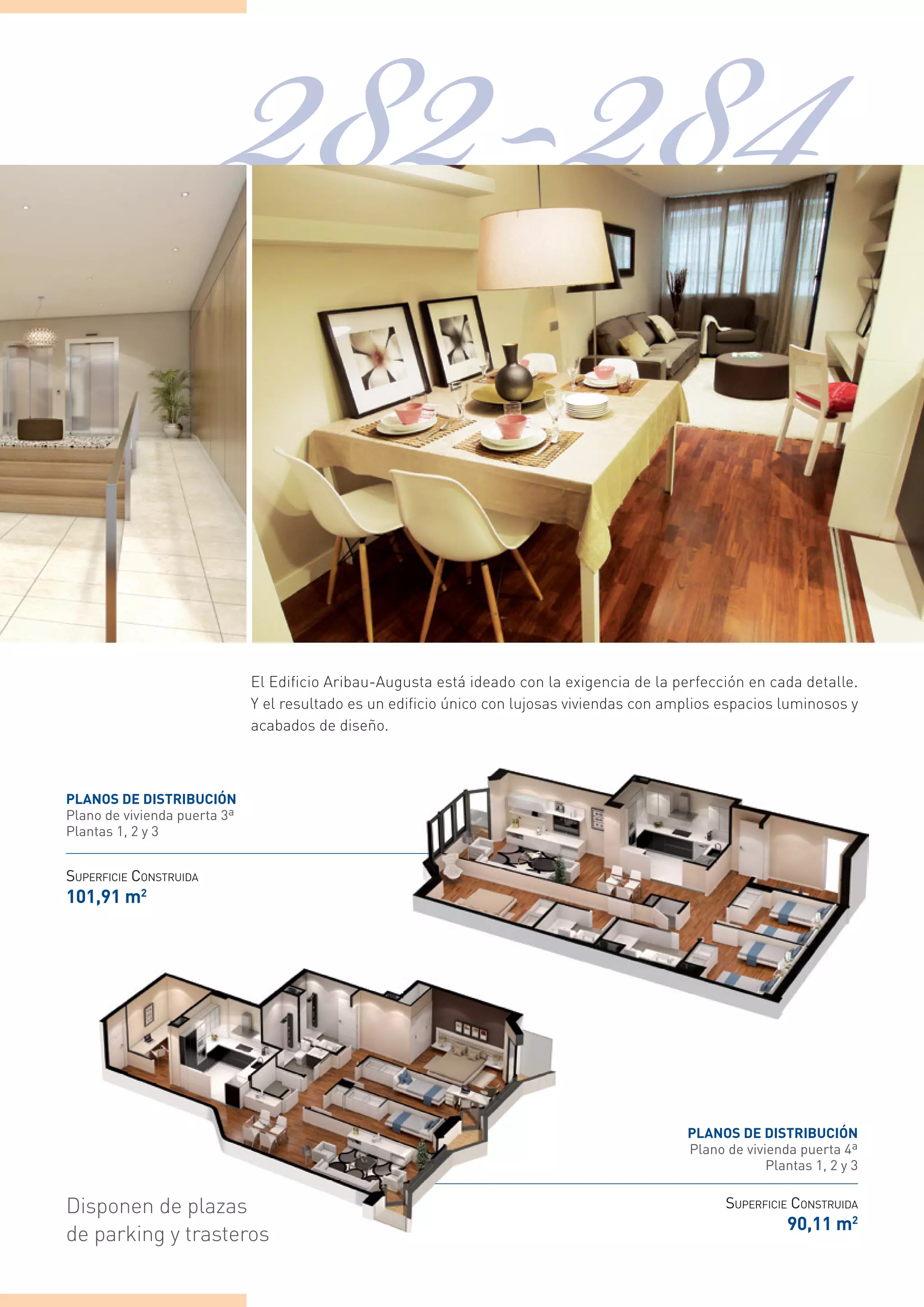 282-284
                              el edificio Aribau-Augusta está ideado con la exigencia de la perfección en cada detalle.
                              Y el resultado es un edificio único con lujosas viviendas con amplios espacios luminosos y
                              acabados de diseño.



planos de distriBuciÓn
Plano de vivienda puerta 3ª
Plantas 1, 2 y 3


SUPERFICIE CONSTRUIDA
101,91 m2




                                                                                              planos de distriBuciÓn
                                                                                              Plano de vivienda puerta 4ª
                                                                                                           Plantas 1, 2 y 3


disponen de plazas                                                                                  SUPERFICIE CONSTRUIDA
                                                                                                              90,11 m2
de parking y trasteros
 