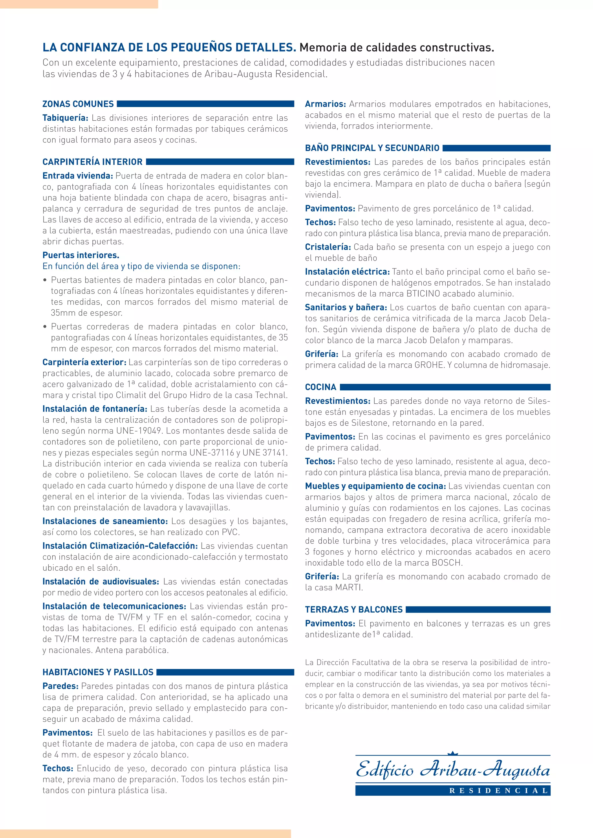 La confianza de los pequeños detalles. Memoria de calidades constructivas.
Con un excelente equipamiento, prestaciones de calidad, comodidades y estudiadas distribuciones nacen
las viviendas de 3 y 4 habitaciones de Aribau-Augusta Residencial.

ZONAS COMUNES                                                        Armarios: Armarios modulares empotrados en habitaciones,
Tabiquería: Las divisiones interiores de separación entre las        acabados en el mismo material que el resto de puertas de la
distintas habitaciones están formadas por tabiques cerámicos         vivienda, forrados interiormente.
con igual formato para aseos y cocinas.
                                                                     BAÑO PRINCIPAL Y SECUNDARIO
Carpintería Interior                                                 Revestimientos: Las paredes de los baños principales están
Entrada vivienda: Puerta de entrada de madera en color blan-         revestidas con gres cerámico de 1ª calidad. Mueble de madera
co, pantografiada con 4 líneas horizontales equidistantes con        bajo la encimera. Mampara en plato de ducha o bañera (según
una hoja batiente blindada con chapa de acero, bisagras anti-        vivienda).
palanca y cerradura de seguridad de tres puntos de anclaje.          Pavimentos: Pavimento de gres porcelánico de 1ª calidad.
Las llaves de acceso al edificio, entrada de la vivienda, y acceso   Techos: Falso techo de yeso laminado, resistente al agua, deco-
a la cubierta, están maestreadas, pudiendo con una única llave       rado con pintura plástica lisa blanca, previa mano de preparación.
abrir dichas puertas.
                                                                     Cristalería: Cada baño se presenta con un espejo a juego con
Puertas interiores.                                                  el mueble de baño
En función del área y tipo de vivienda se disponen:
                                                                     Instalación eléctrica: Tanto el baño principal como el baño se-
•	 Puertas batientes de madera pintadas en color blanco, pan-        cundario disponen de halógenos empotrados. Se han instalado
   tografiadas con 4 líneas horizontales equidistantes y diferen-    mecanismos de la marca BTICINO acabado aluminio.
   tes medidas, con marcos forrados del mismo material de
                                                                     Sanitarios y bañera: Los cuartos de baño cuentan con apara-
   35mm de espesor.
                                                                     tos sanitarios de cerámica vitrificada de la marca Jacob Dela-
•	 Puertas correderas de madera pintadas en color blanco,            fon. Según vivienda dispone de bañera y/o plato de ducha de
   pantografiadas con 4 líneas horizontales equidistantes, de 35     color blanco de la marca Jacob Delafon y mamparas.
   mm de espesor, con marcos forrados del mismo material.
                                                                     Grifería: La grifería es monomando con acabado cromado de
Carpintería exterior: Las carpinterías son de tipo correderas o      primera calidad de la marca GROHE. Y columna de hidromasaje.
practicables, de aluminio lacado, colocada sobre premarco de
acero galvanizado de 1ª calidad, doble acristalamiento con cá-       COCINA
mara y cristal tipo Climalit del Grupo Hidro de la casa Technal.
                                                                     Revestimientos: Las paredes donde no vaya retorno de Siles-
Instalación de fontanería: Las tuberías desde la acometida a         tone están enyesadas y pintadas. La encimera de los muebles
la red, hasta la centralización de contadores son de polipropi-      bajos es de Silestone, retornando en la pared.
leno según norma UNE-19049. Los montantes desde salida de
                                                                     Pavimentos: En las cocinas el pavimento es gres porcelánico
contadores son de polietileno, con parte proporcional de unio-
                                                                     de primera calidad.
nes y piezas especiales según norma UNE-37116 y UNE 37141.
La distribución interior en cada vivienda se realiza con tubería     Techos: Falso techo de yeso laminado, resistente al agua, deco-
de cobre o polietileno. Se colocan llaves de corte de latón ni-      rado con pintura plástica lisa blanca, previa mano de preparación.
quelado en cada cuarto húmedo y dispone de una llave de corte        Muebles y equipamiento de cocina: Las viviendas cuentan con
general en el interior de la vivienda. Todas las viviendas cuen-     armarios bajos y altos de primera marca nacional, zócalo de
tan con preinstalación de lavadora y lavavajillas.                   aluminio y guías con rodamientos en los cajones. Las cocinas
Instalaciones de saneamiento: Los desagües y los bajantes,           están equipadas con fregadero de resina acrílica, grifería mo-
así como los colectores, se han realizado con PVC.                   nomando, campana extractora decorativa de acero inoxidable
                                                                     de doble turbina y tres velocidades, placa vitrocerámica para
Instalación Climatización-Calefacción: Las viviendas cuentan
                                                                     3 fogones y horno eléctrico y microondas acabados en acero
con instalación de aire acondicionado-calefacción y termostato
                                                                     inoxidable todo ello de la marca BOSCH.
ubicado en el salón.
                                                                     Grifería: La grifería es monomando con acabado cromado de
Instalación de audiovisuales: Las viviendas están conectadas
                                                                     la casa MARTI.
por medio de video portero con los accesos peatonales al edificio.
Instalación de telecomunicaciones: Las viviendas están pro-          TERRAZAS Y BALCONES
vistas de toma de TV/FM y TF en el salón-comedor, cocina y
                                                                     Pavimentos: El pavimento en balcones y terrazas es un gres
todas las habitaciones. El edificio está equipado con antenas
                                                                     antideslizante de1ª calidad.
de TV/FM terrestre para la captación de cadenas autonómicas
y nacionales. Antena parabólica.
                                                                     La Dirección Facultativa de la obra se reserva la posibilidad de intro-
HABITACIONES Y PASILLOS                                              ducir, cambiar o modificar tanto la distribución como los materiales a
Paredes: Paredes pintadas con dos manos de pintura plástica          emplear en la construcción de las viviendas, ya sea por motivos técni-
lisa de primera calidad. Con anterioridad, se ha aplicado una        cos o por falta o demora en el suministro del material por parte del fa-
capa de preparación, previo sellado y emplastecido para con-         bricante y/o distribuidor, manteniendo en todo caso una calidad similar
seguir un acabado de máxima calidad.
Pavimentos: El suelo de las habitaciones y pasillos es de par-
quet flotante de madera de jatoba, con capa de uso en madera
de 4 mm. de espesor y zócalo blanco.
Techos: Enlucido de yeso, decorado con pintura plástica lisa
mate, previa mano de preparación. Todos los techos están pin-
tandos con pintura plástica lisa.
 