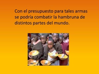 Con el presupuesto para tales armas
se podría combatir la hambruna de
distintos partes del mundo.

 