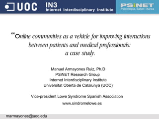 “ O nline communities as a vehicle for improving interactions between patients and medical professionals:  a case study. Manuel Armayones Ruiz, Ph.D PSiNET Research Group  Internet Interdisciplinary Institute Universitat Oberta de Catalunya (UOC) ‏ [email_address] Vice-president Lowe Syndrome Spanish Association www.sindromelowe.es  