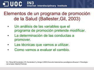 Elementos de un programa de promoción de la Salud (Ballester,Gil, 2003) Un análisis de las variables que el programa de promoción pretende modificar. La determinación de las conductas a promover. Las técnicas que vamos a utilizar. Como vamos a evaluar el cambio. En: Pérez,M.Fernández,J.R.,Fernández,C y Amigo,I (2003) Guía de tratamientos psicológicos eficaces II. Psicología de la Salud. Madrid:Pirámide 