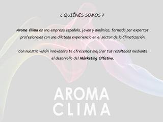 ¿ QUIÉNES SOMOS ?
Aroma Clima es una empresa española, joven y dinámica, formada por expertos
profesionales con una dilatada experiencia en el sector de la Climatización.
Con nuestra visión innovadora te ofrecemos mejorar tus resultados mediante
el desarrollo del Márketing Olfativo.
 