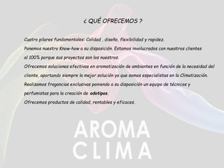¿ QUÉ OFRECEMOS ?
Cuatro pilares fundamentales: Calidad , diseño, flexibilidad y rapidez.
Ponemos nuestro Know-how a su disposición. Estamos involucrados con nuestros clientes
al 100% porque sus proyectos son los nuestros.
Ofrecemos soluciones efectivas en aromatización de ambientes en función de la necesidad del
cliente, aportando siempre la mejor solución ya que somos especialistas en la Climatización.
Realizamos fragancias exclusivas poniendo a su disposición un equipo de técnicos y
perfumistas para la creación de odotipos.
Ofrecemos productos de calidad, rentables y eficaces.
 