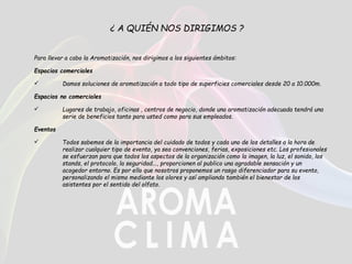 ¿ A QUIÉN NOS DIRIGIMOS ?
Para llevar a cabo la Aromatización, nos dirigimos a los siguientes ámbitos:
Espacios comerciales
 Damos soluciones de aromatización a todo tipo de superficies comerciales desde 20 a 10.000m.
Espacios no comerciales
 Lugares de trabajo, oficinas , centros de negocio, donde una aromatización adecuada tendrá una
serie de beneficios tanto para usted como para sus empleados.
Eventos
 Todos sabemos de la importancia del cuidado de todos y cada uno de los detalles a la hora de
realizar cualquier tipo de evento, ya sea convenciones, ferias, exposiciones etc. Los profesionales
se esfuerzan para que todos los aspectos de la organización como la imagen, la luz, el sonido, los
stands, el protocolo, la seguridad..., proporcionen al publico una agradable sensación y un
acogedor entorno. Es por ello que nosotros proponemos un rasgo diferenciador para su evento,
personalizando el mismo mediante los olores y así ampliando también el bienestar de los
asistentes por el sentido del olfato.
 