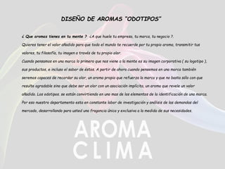 DISEÑO DE AROMAS “ODOTIPOS”
¿ Que aromas tienes en tu mente ? ¿A que huele tu empresa, tu marca, tu negocio ?.
Quieres tener el valor añadido para que todo el mundo te recuerde por tu propio aroma, transmitir tus
valores, tu filosofía, tu imagen a través de tu propio olor.
Cuando pensamos en una marca lo primero que nos viene a la mente es su imagen corporativa ( su logotipo ),
sus productos, e incluso el sabor de éstos. A partir de ahora cuando pensemos en una marca también
seremos capaces de recordar su olor, un aroma propio que refuerza la marca y que no basta sólo con que
resulte agradable sino que debe ser un olor con un asociación implícita, un aroma que revele un valor
añadido. Los odotipos. se están convirtiendo en uno mas de los elementos de la identificación de una marca.
Por eso nuestro departamento esta en constante labor de investigación y análisis de las demandas del
mercado, desarrollando para usted una fragancia única y exclusiva a la medida de sus necesidades.
 