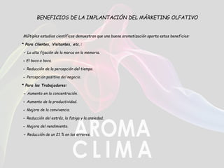 BENEFICIOS DE LA IMPLANTACIÓN DEL MÁRKETING OLFATIVO
Múltiples estudios científicos demuestran que una buena aromatización aporta estos beneficios:
* Para Clientes, Visitantes, etc.:
- La alta fijación de la marca en la memoria.
- El boca a boca.
- Reducción de la percepción del tiempo.
- Percepción positiva del negocio.
* Para los Trabajadores:
- Aumento en la concentración.
- Aumento de la productividad.
- Mejora de la convivencia.
- Reducción del estrés, la fatiga y la ansiedad.
- Mejora del rendimiento.
- Reducción de un 21 % en los errores.
 