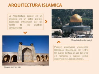 La Arquitectura carece en un
principio de un estilo propio,
dejándose influenciar por los
estilos de los pueblos
conquistados
Pueden observarse elementos
Romanos, Bizantinos, etc. Entre
los cuales destaca el uso del arco
en fachadas y cúpulas como
cubierta de espacios amplios.
Mezquita de Omar (Jerusalén)
Mezquita Kashi Kari (Irán)
 