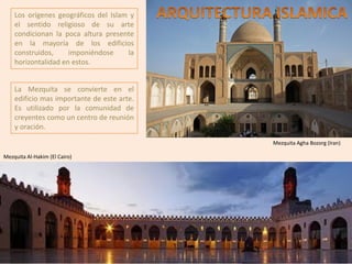 Los orígenes geográficos del Islam y
el sentido religioso de su arte
condicionan la poca altura presente
en la mayoría de los edificios
construidos, imponiéndose la
horizontalidad en estos.
Mezquita Agha Bozorg (Iran)
Mezquita Al-Hakim (El Cairo)
La Mezquita se convierte en el
edificio mas importante de este arte.
Es utilizado por la comunidad de
creyentes como un centro de reunión
y oración.
 