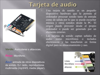  Una tarjeta de sonido es un pequeño
dispositivo hardware que le permite al
ordenador procesar sonido tanto de entrada
como de salida por lo que se puede escuchar
música y otros sonidos desde la PC. El
origen puede provenir desde el propio
ordenador o puede ser generado por un
elemento externo.
 Las tarjetas de sonido captan señales de
audio como micrófonos o teclados
electrónicos y las transfieren en forma
digital para su almacenamiento y uso.
Verde: Auriculares o altavoces.
Rosa: Micrófono.
Azul: entrada de otros dispositivos
de sonido. EJ: radio, reproductores
multimedia (mp3/4/5, media player).
 