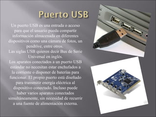 Un puerto USB es una entrada o acceso
para que el usuario pueda compartir
información almacenada en diferentes
dispositivos como una cámara de fotos, un
pendrive, entre otros.
Las siglas USB quieren decir Bus de Serie
Universal en inglés.
Los aparatos conectados a un puerto USB
estándar no necesitan estar enchufados a
la corriente o disponer de baterías para
funcionar. El propio puerto está diseñado
para transmitir energía eléctrica al
dispositivo conectado. Incluso puede
haber varios aparatos conectados
simultáneamente, sin necesidad de recurrir
a una fuente de alimentación externa.
 