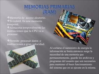 Memoria de acceso aleatorio.
Es volátil. Es una memoria
temporal.
Almacena temporalmente las
instrucciones que la CPU va a
procesar.
Permite procesar datos e
instrucciones a gran velocidad.
Al cortarse el suministro de energía la
información se borra entonces surge la
necesidad de una memoria que
permanentemente, guarde los archivos y
programas del usuario que son necesarios
para mantener el buen funcionamiento
del sistema que en se ejecute en la misma.
 