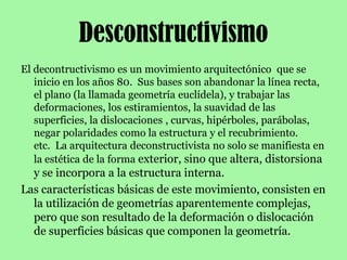 DesconstructivismoEl decontructivismo es un movimiento arquitectónico  que se inicio en los años 80.  Sus bases son abandonar la línea recta, el plano (la llamada geometría euclídela), y trabajar las deformaciones, los estiramientos, la suavidad de las superficies, la dislocaciones , curvas, hipérboles, parábolas, negar polaridades como la estructura y el recubrimiento. etc.  La arquitectura deconstructivista no solo se manifiesta en la estética de la forma exterior, sino que altera, distorsiona y se incorpora a la estructura interna.Las características básicas de este movimiento, consisten en la utilización de geometrías aparentemente complejas, pero que son resultado de la deformación o dislocación de superficies básicas que componen la geometría.