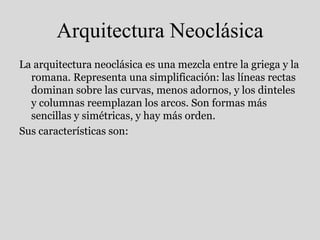 Arquitectura Neoclásica
La arquitectura neoclásica es una mezcla entre la griega y la
romana. Representa una simplificación: las líneas rectas
dominan sobre las curvas, menos adornos, y los dinteles
y columnas reemplazan los arcos. Son formas más
sencillas y simétricas, y hay más orden.
Sus características son:
 