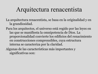 Arquitectura renacentista
La arquitectura renacentista, se basa en la originalidad y en
la grandiosidad.
Para los arquitectos, el universo está regido por las leyes en
las que se manifiesta la omnipotencia de Dios. La
proporcionalidad convierte los edificios del renacimiento
en construcciones comprensibles, cuya estructura
interna se caracteriza por la claridad.
Algunas de las características más importantes y
significativas son:
 