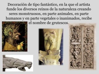 Decoración de tipo fantástico, en la que el artista
funde los diversos reinos de la naturaleza creando
seres monstruosos, en parte animales, en parte
humanos y en parte vegetales o inanimados, recibe
el nombre de grutescos.
 