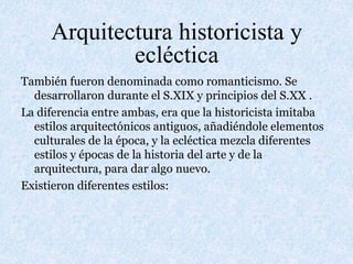 Arquitectura historicista y
ecléctica
También fueron denominada como romanticismo. Se
desarrollaron durante el S.XIX y principios del S.XX .
La diferencia entre ambas, era que la historicista imitaba
estilos arquitectónicos antiguos, añadiéndole elementos
culturales de la época, y la ecléctica mezcla diferentes
estilos y épocas de la historia del arte y de la
arquitectura, para dar algo nuevo.
Existieron diferentes estilos:
 