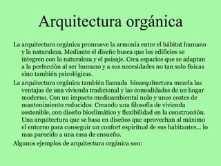 Arquitectura orgánica
La arquitectura orgánica promueve la armonía entre el hábitat humano
y la naturaleza. Mediante el diseño busca que los edificios se
integren con la naturaleza y el paisaje. Crea espacios que se adaptan
a la perfección al ser humano y a sus necesidades no tan solo físicas
sino también psicológicas.
La arquitectura orgánica también llamada bioarquitectura mezcla las
ventajas de una vivienda tradicional y las comodidades de un hogar
moderno. Con un impacto medioambiental nulo y unos costes de
mantenimiento reducidos. Creando una filosofía de vivienda
sostenible, con diseño bioclimático y flexibilidad en la construcción.
Una arquitectura que se basa en diseños que aprovechan al máximo
el entorno para conseguir un confort espiritual de sus habitantes… lo
mas parecido a una casa de ensueño.
Algunos ejemplos de arquitectura orgánica son:
 
