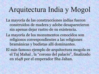 Arquitectura India y Mogol
La mayoría de las construcciones indias fueron
construidos de madera y adobe desaparecieron
sin apenas dejar rastro de su existencia.
La mayoría de los monumentos conocidos son
religiosos correspondientes a las religiones
bramánicas y budistas allí dominantes.
El más famoso ejemplo de arquitectura mogola es
el Taj Mahal , la “corona del palacio", finalizado
en 1648 por el emperador Sha Jahan.
 