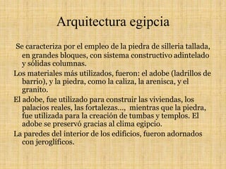 Arquitectura egipcia
Se caracteriza por el empleo de la piedra de silleria tallada,
en grandes bloques, con sistema constructivo adintelado
y sólidas columnas.
Los materiales más utilizados, fueron: el adobe (ladrillos de
barrio), y la piedra, como la caliza, la arenisca, y el
granito.
El adobe, fue utilizado para construir las viviendas, los
palacios reales, las fortalezas…, mientras que la piedra,
fue utilizada para la creación de tumbas y templos. El
adobe se preservó gracias al clima egipcio.
La paredes del interior de los edificios, fueron adornados
con jeroglíficos.
 